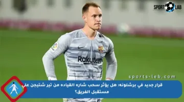 قرار جديد في برشلونة: هل يؤثر سحب شارة القيادة من تير شتيجن على مستقبل الفريق؟